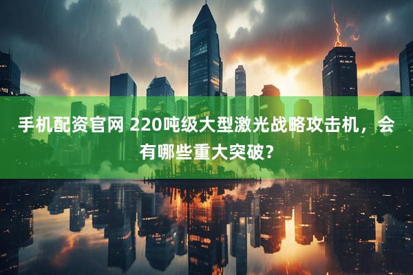 手机配资官网 220吨级大型激光战略攻击机，会有哪些重大突破？