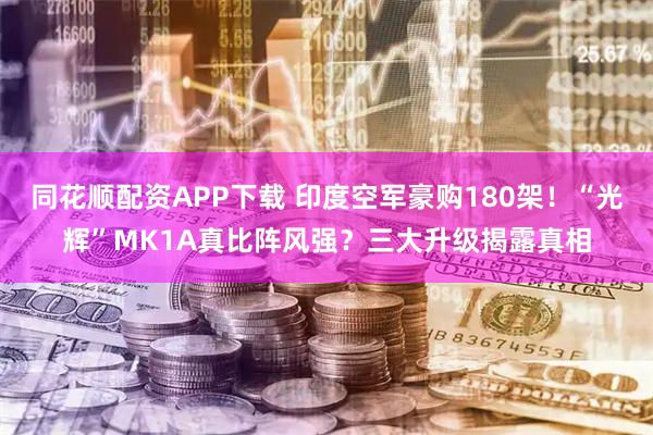 同花顺配资APP下载 印度空军豪购180架！“光辉”MK1A真比阵风强？三大升级揭露真相