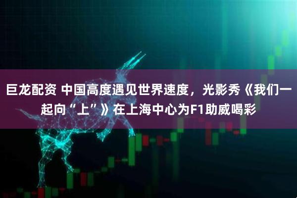 巨龙配资 中国高度遇见世界速度，光影秀《我们一起向“上”》在上海中心为F1助威喝彩