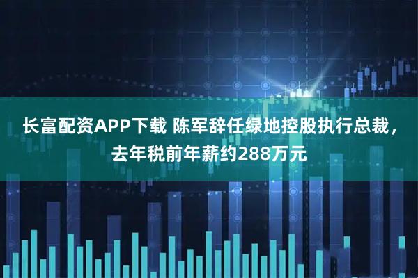 长富配资APP下载 陈军辞任绿地控股执行总裁，去年税前年薪约288万元