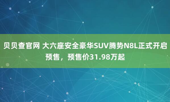 贝贝查官网 大六座安全豪华SUV腾势N8L正式开启预售，预售价31.98万起