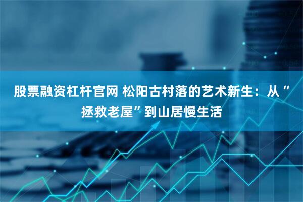 股票融资杠杆官网 松阳古村落的艺术新生：从“拯救老屋”到山居慢生活