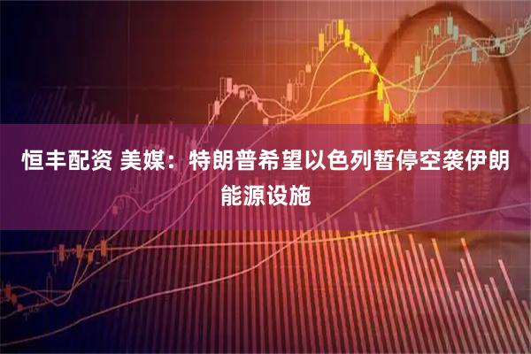 恒丰配资 美媒：特朗普希望以色列暂停空袭伊朗能源设施