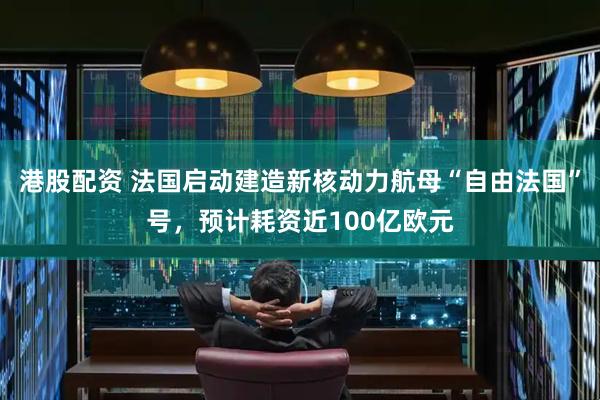 港股配资 法国启动建造新核动力航母“自由法国”号，预计耗资近100亿欧元