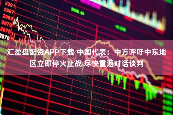 汇盈盘配资APP下载 中国代表：中方呼吁中东地区立即停火止战 尽快重返对话谈判