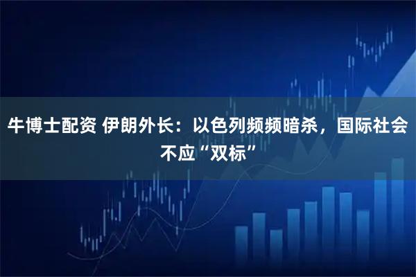 牛博士配资 伊朗外长：以色列频频暗杀，国际社会不应“双标”
