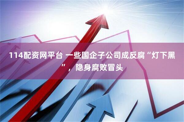 114配资网平台 一些国企子公司成反腐“灯下黑”，隐身腐败冒头