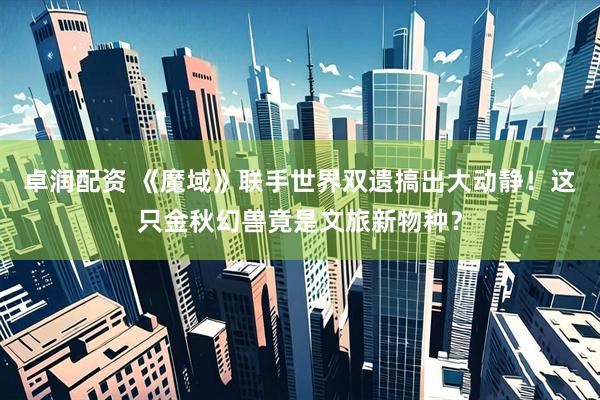 卓润配资 《魔域》联手世界双遗搞出大动静！这只金秋幻兽竟是文旅新物种？