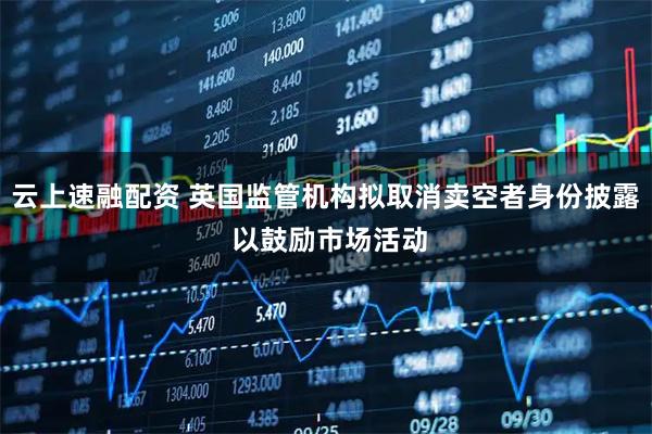 云上速融配资 英国监管机构拟取消卖空者身份披露 以鼓励市场活动