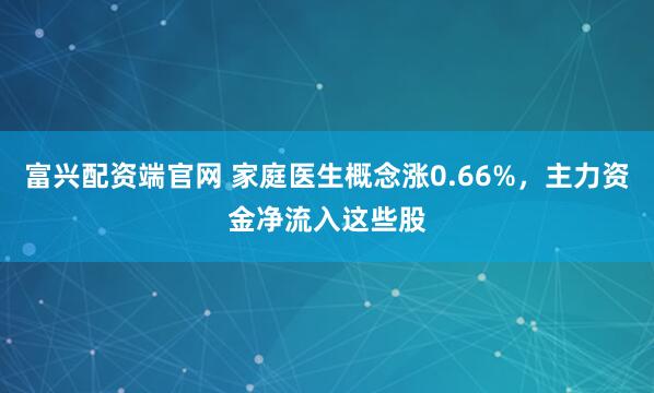 富兴配资端官网 家庭医生概念涨0.66%，主力资金净流入这些股