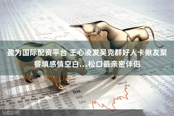 盈为国际配资平台 王心凌发吴克群好人卡　揪友聚餐填感情空白…松口最亲密伴侣