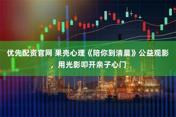 优先配资官网 果壳心理《陪你到清晨》公益观影，用光影叩开亲子心门