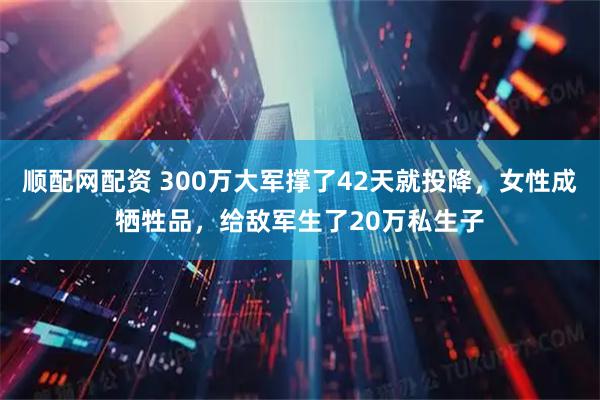 顺配网配资 300万大军撑了42天就投降，女性成牺牲品，给敌军生了20万私生子