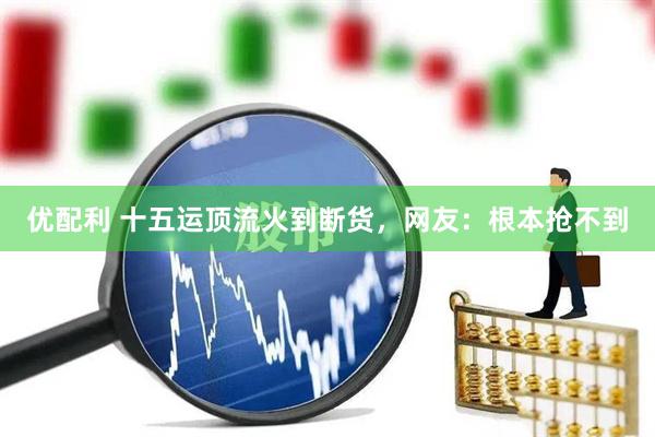 优配利 十五运顶流火到断货，网友：根本抢不到