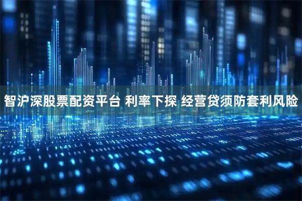 智沪深股票配资平台 利率下探 经营贷须防套利风险