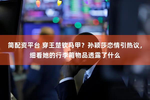 简配资平台 穿王楚钦马甲？孙颖莎恋情引热议，细看她的行李箱物品透露了什么