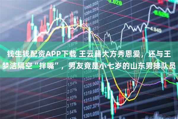 钱生钱配资APP下载 王云蕗大方秀恩爱，还与王梦洁隔空“拌嘴”，男友竟是小七岁的山东男排队员
