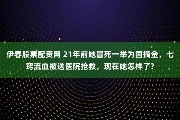 伊春股票配资网 21年前她冒死一举为国摘金，七窍流血被送医院抢救，现在她怎样了?