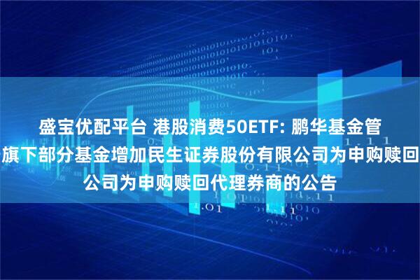 盛宝优配平台 港股消费50ETF: 鹏华基金管理有限公司关于旗下部分基金增加民生证券股份有限公司为申购赎回代理券商的公告
