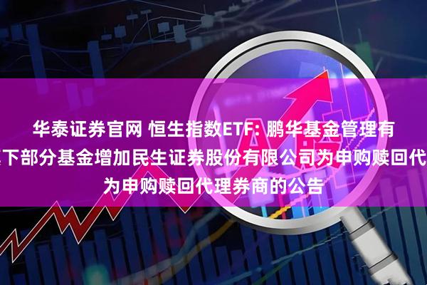 华泰证券官网 恒生指数ETF: 鹏华基金管理有限公司关于旗下部分基金增加民生证券股份有限公司为申购赎回代理券商的公告