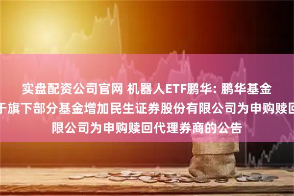 实盘配资公司官网 机器人ETF鹏华: 鹏华基金管理有限公司关于旗下部分基金增加民生证券股份有限公司为申购赎回代理券商的公告