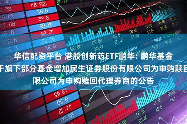 华信配资平台 港股创新药ETF鹏华: 鹏华基金管理有限公司关于旗下部分基金增加民生证券股份有限公司为申购赎回代理券商的公告