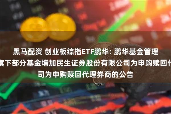 黑马配资 创业板综指ETF鹏华: 鹏华基金管理有限公司关于旗下部分基金增加民生证券股份有限公司为申购赎回代理券商的公告