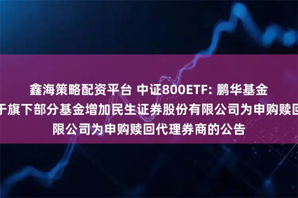 鑫海策略配资平台 中证800ETF: 鹏华基金管理有限公司关于旗下部分基金增加民生证券股份有限公司为申购赎回代理券商的公告