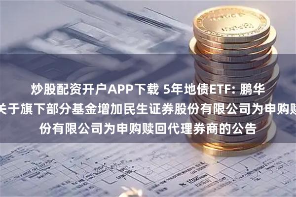 炒股配资开户APP下载 5年地债ETF: 鹏华基金管理有限公司关于旗下部分基金增加民生证券股份有限公司为申购赎回代理券商的公告