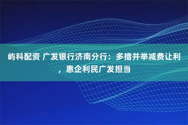屿科配资 广发银行济南分行：多措并举减费让利，惠企利民广发担当