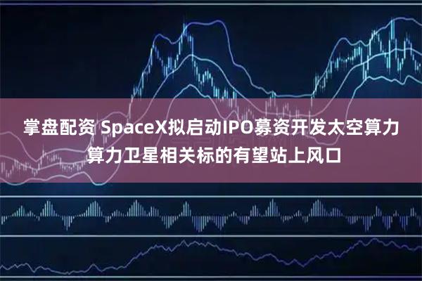 掌盘配资 SpaceX拟启动IPO募资开发太空算力 算力卫星相关标的有望站上风口