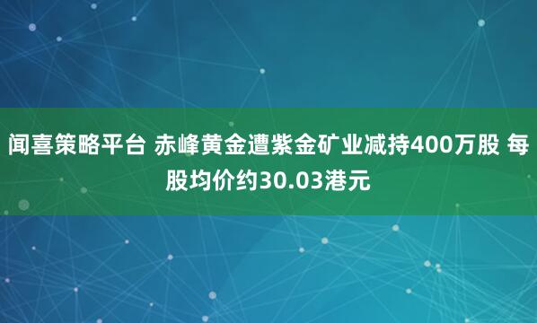 闻喜策略平台 赤峰黄金遭紫金矿业减持400万股 每股均价约30.03港元