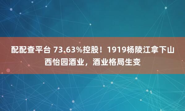 配配查平台 73.63%控股！1919杨陵江拿下山西怡园酒业，酒业格局生变