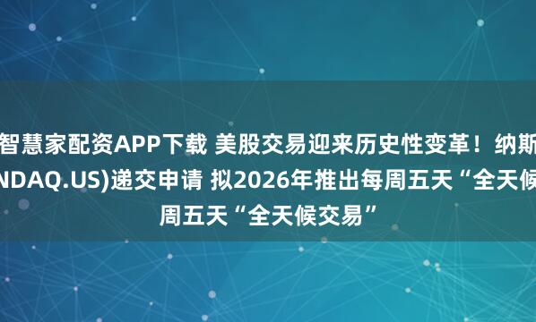 智慧家配资APP下载 美股交易迎来历史性变革！纳斯达克(NDAQ.US)递交申请 拟2026年推出每周五天“全天候交易”