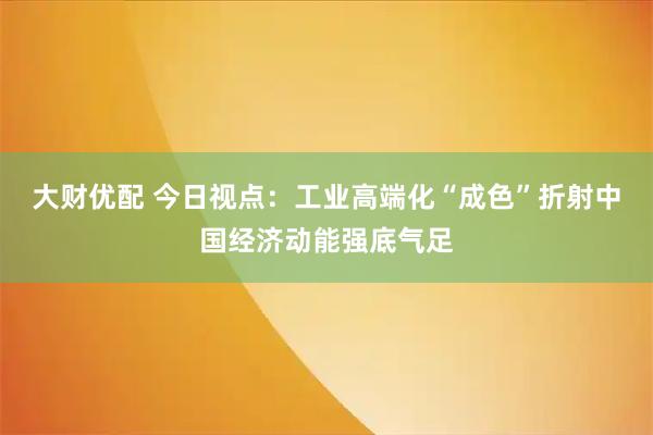 大财优配 今日视点：工业高端化“成色”折射中国经济动能强底气足