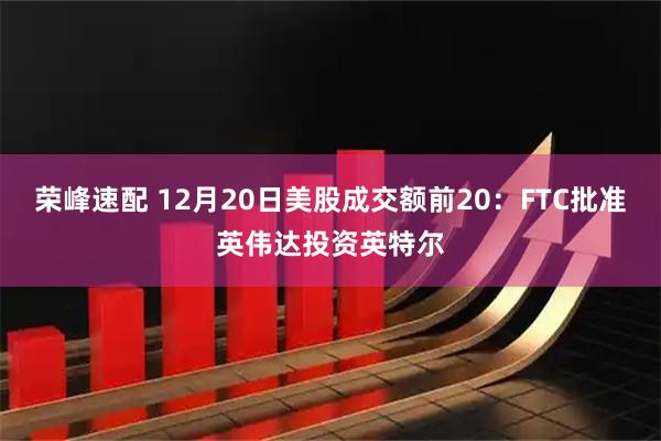 荣峰速配 12月20日美股成交额前20：FTC批准英伟达投资英特尔