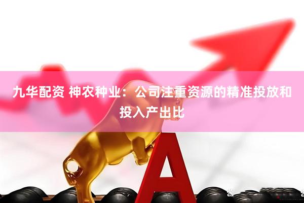 九华配资 神农种业：公司注重资源的精准投放和投入产出比