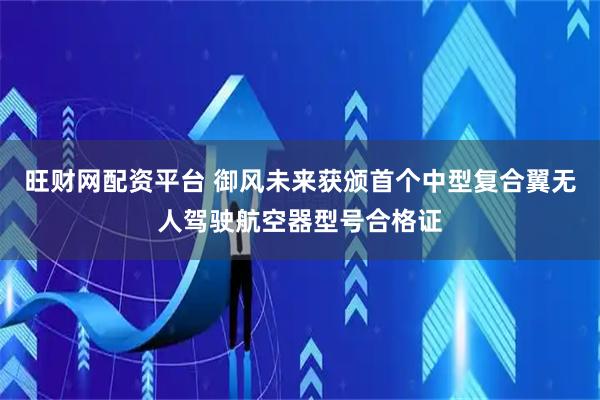 旺财网配资平台 御风未来获颁首个中型复合翼无人驾驶航空器型号合格证