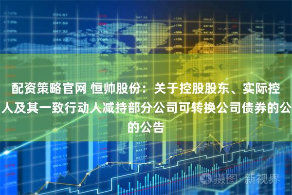 配资策略官网 恒帅股份：关于控股股东、实际控制人及其一致行动人减持部分公司可转换公司债券的公告