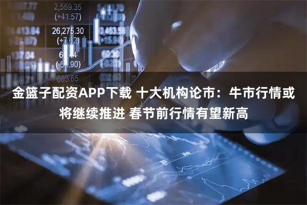 金篮子配资APP下载 十大机构论市：牛市行情或将继续推进 春节前行情有望新高
