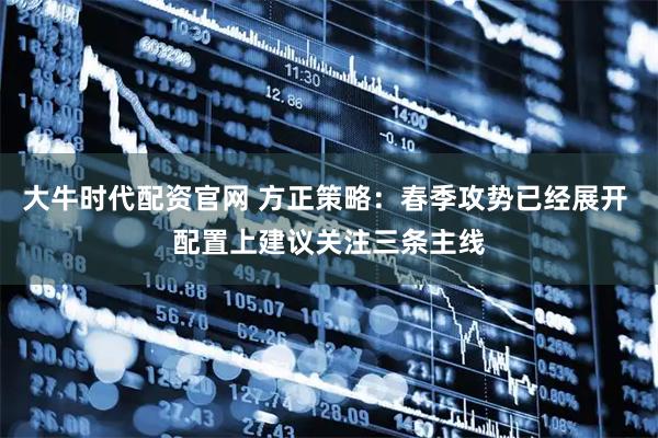 大牛时代配资官网 方正策略：春季攻势已经展开 配置上建议关注三条主线