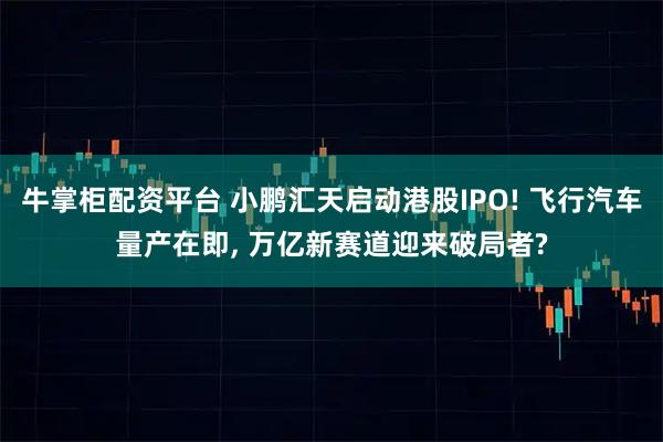 牛掌柜配资平台 小鹏汇天启动港股IPO! 飞行汽车量产在即, 万亿新赛道迎来破局者?