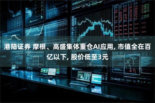 港陆证券 摩根、高盛集体重仓AI应用, 市值全在百亿以下, 股价低至3元