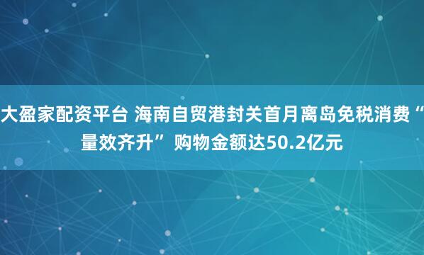 大盈家配资平台 海南自贸港封关首月离岛免税消费“量效齐升” 购物金额达50.2亿元