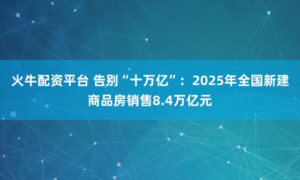 火牛配资平台 告别“十万亿”：2025年全国新建商品房销售8.4万亿元