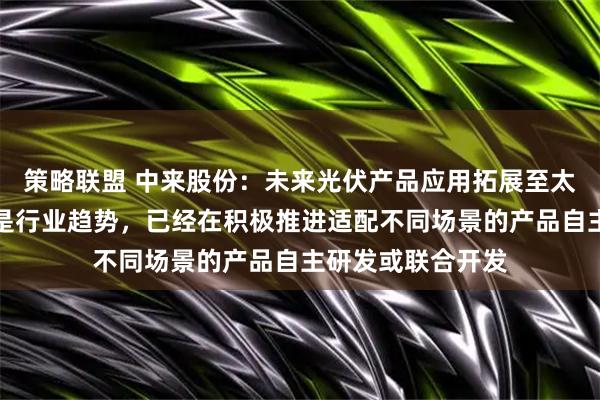 策略联盟 中来股份：未来光伏产品应用拓展至太空等多元化场景是行业趋势，已经在积极推进适配不同场景的产品自主研发或联合开发