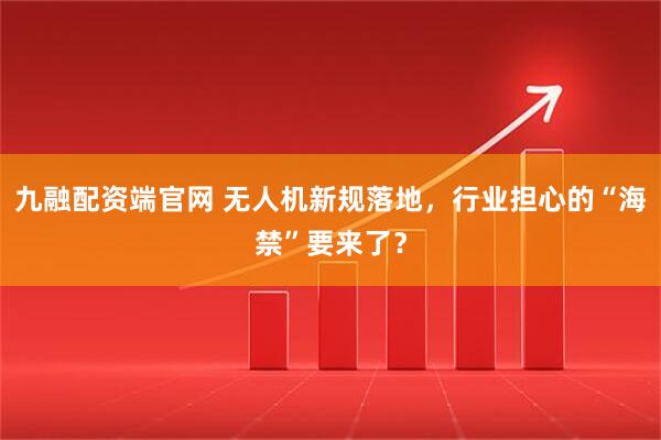九融配资端官网 无人机新规落地，行业担心的“海禁”要来了？