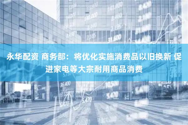 永华配资 商务部：将优化实施消费品以旧换新 促进家电等大宗耐用商品消费