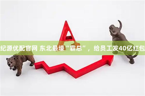 纪源优配官网 东北最壕“霸总”，给员工发40亿红包