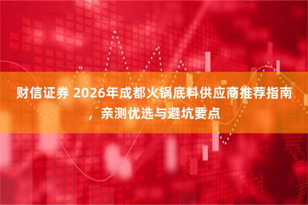 财信证券 2026年成都火锅底料供应商推荐指南，亲测优选与避坑要点